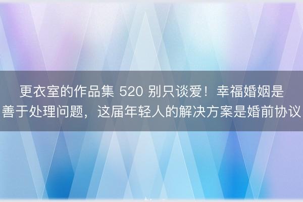 更衣室的作品集 520 别只谈爱！幸福婚姻是善于处理问题，这届年轻人的解决方案是婚前协议