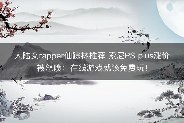 大陆女rapper仙踪林推荐 索尼PS plus涨价被怒喷：在线游戏就该免费玩！