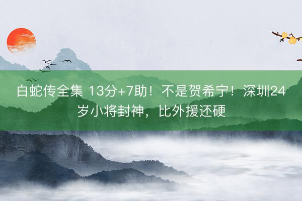 白蛇传全集 13分+7助！不是贺希宁！深圳24岁小将封神，比外援还硬
