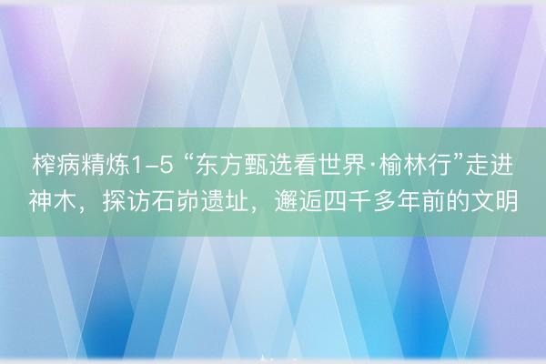 榨病精炼1-5 “东方甄选看世界·榆林行”走进神木，探访石峁遗址，邂逅四千多年前的文明