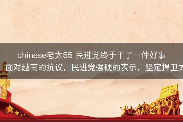 chinese老太55 民进党终于干了一件好事！面对越南的抗议，民进党强硬的表示，坚定捍卫太