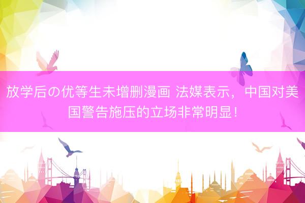 放学后の优等生未增删漫画 法媒表示，中国对美国警告施压的立场非常明显！