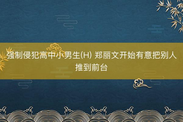 强制侵犯高中小男生(H) 郑丽文开始有意把别人推到前台