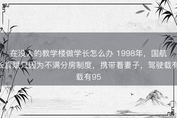 在没人的教学楼做学长怎么办 1998年，国航机长袁斌只因为不满分房制度，携带着妻子，驾驶载有95