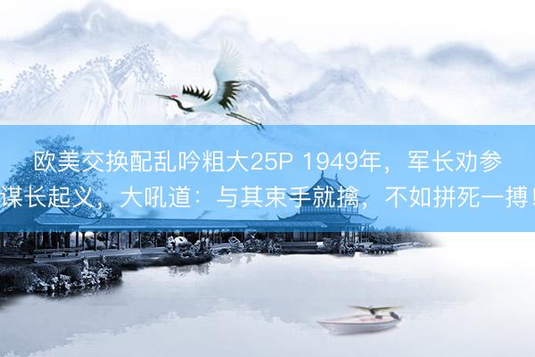 欧美交换配乱吟粗大25P 1949年，军长劝参谋长起义，大吼道：与其束手就擒，不如拼死一搏！