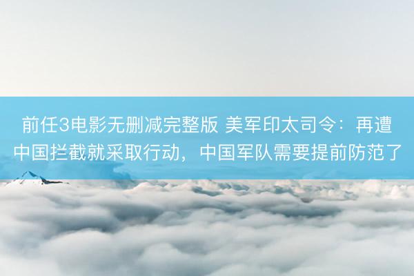 前任3电影无删减完整版 美军印太司令：再遭中国拦截就采取行动，中国军队需要提前防范了