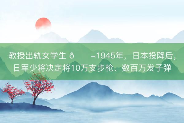 教授出轨女学生 🌬1945年，日本投降后，日军少将决定将10万支步枪、数百万发子弹