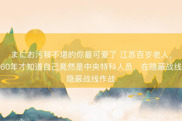 まにお污秽不堪的你最可爱了 江苏百岁老人，隔了60年才知道自己竟然是中央特科人员，在隐蔽战线作战