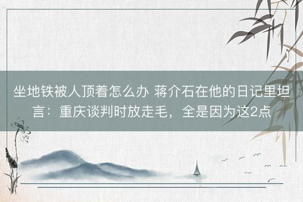 坐地铁被人顶着怎么办 蒋介石在他的日记里坦言：重庆谈判时放走毛，全是因为这2点