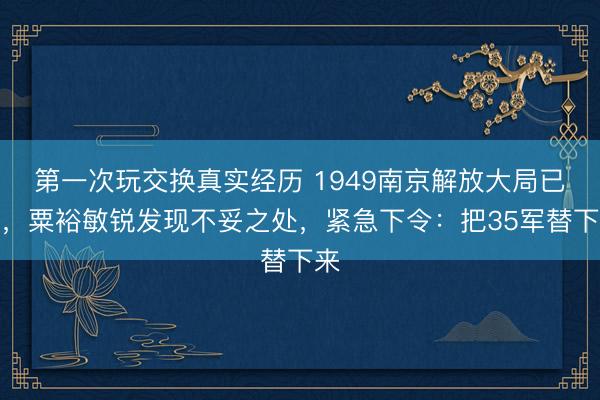第一次玩交换真实经历 1949南京解放大局已定，粟裕敏锐发现不妥之处，紧急下令：把35军替下来