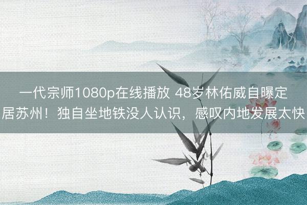 一代宗师1080p在线播放 48岁林佑威自曝定居苏州！独自坐地铁没人认识，感叹内地发展太快