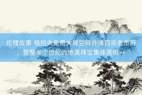 伦理故事 格拉夫免费大展空降外滩百年老市府，整整半个世纪的绝美珠宝集体亮相→