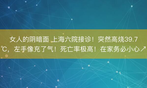 女人的阴暗面 上海六院接诊！突然高烧39.7℃，左手像充了气！死亡率极高！在家务必小心↗