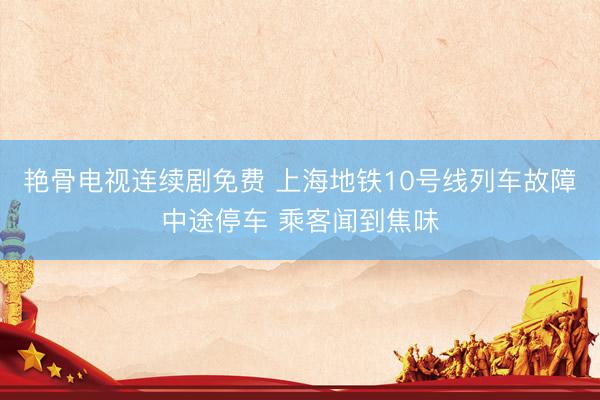 艳骨电视连续剧免费 上海地铁10号线列车故障中途停车 乘客闻到焦味