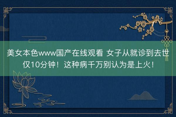 美女本色www国产在线观看 女子从就诊到去世仅10分钟！这种病千万别认为是上火！