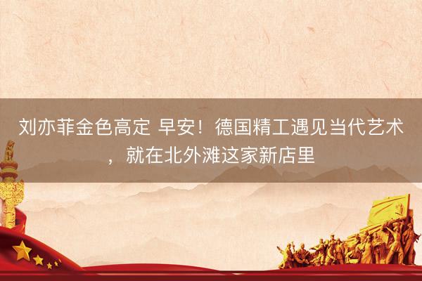 刘亦菲金色高定 早安！德国精工遇见当代艺术，<a href=