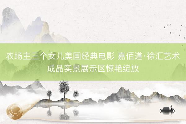 农场主三个女儿美国经典电影 嘉佰道·徐汇艺术成品实景展示区惊艳绽放