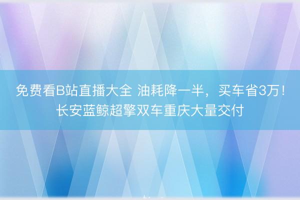 免费看B站直播大全 油耗降一半，买车省3万！长安蓝鲸超擎双车重庆大量交付