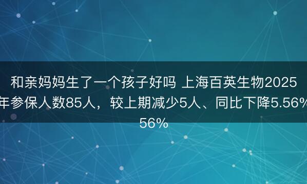 和亲妈妈生了一个孩子好吗 上海百英生物2025年参保人数85人，较上期减少5人、同比下降5.56%