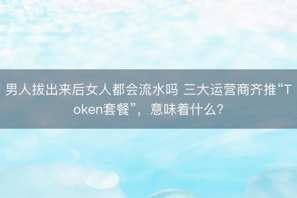 男人拔出来后女人都会流水吗 三大运营商齐推“Token套餐”，意味着什么？