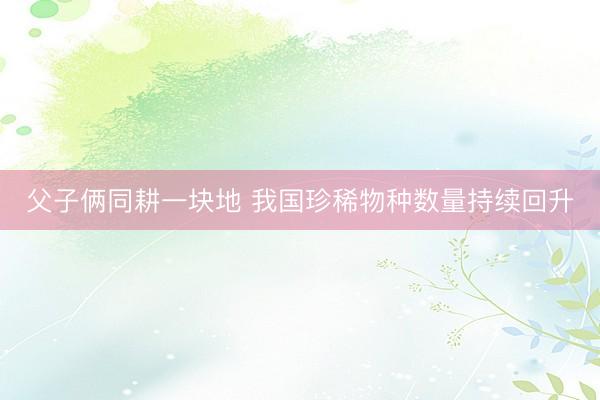 父子俩同耕一块地 我国珍稀物种数量持续回升