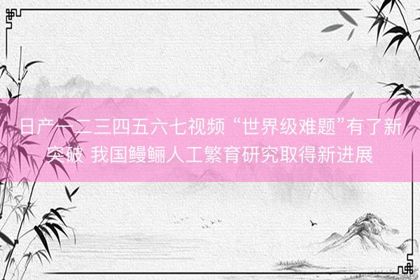 日产一二三四五六七视频 “世界级难题”有了新突破 我国鳗鲡人工繁育研究取得新进展