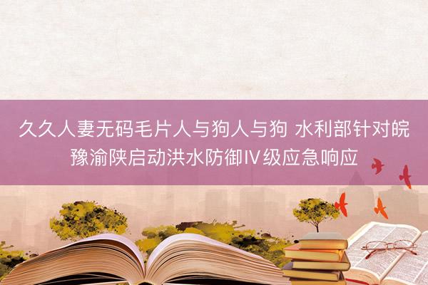 久久人妻无码毛片人与狗人与狗 水利部针对皖豫渝陕启动洪水防御Ⅳ级应急响应
