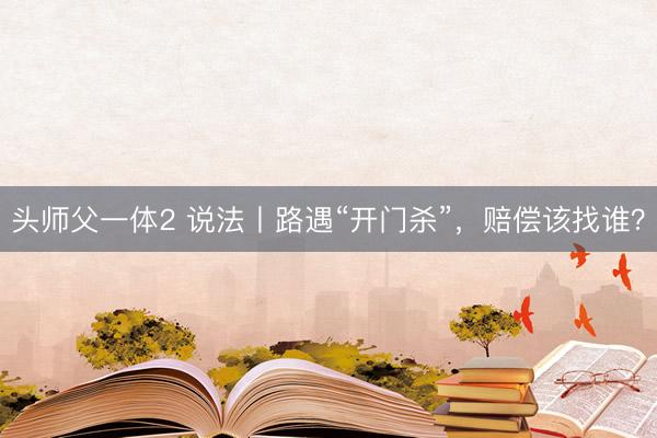 头师父一体2 说法丨路遇“开门杀”,赔偿该找谁?