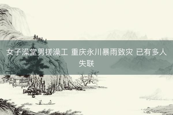 女子澡堂男搓澡工 重庆永川暴雨致灾 已有多人失联