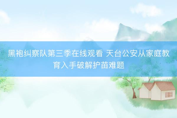 黑袍纠察队第三季在线观看 天台公安从家庭教育入手破解护苗难题