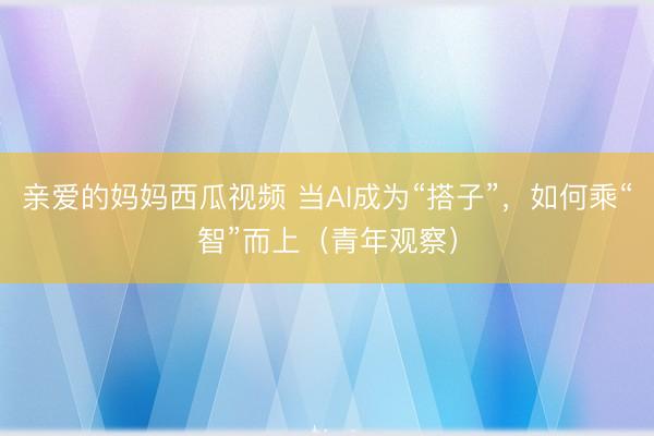 亲爱的妈妈西瓜视频 当AI成为“搭子”，如何乘“智”而上（青年观察）