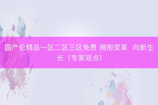 国产伦精品一区二区三区免费 拥抱变革  向新生长（专家观点）