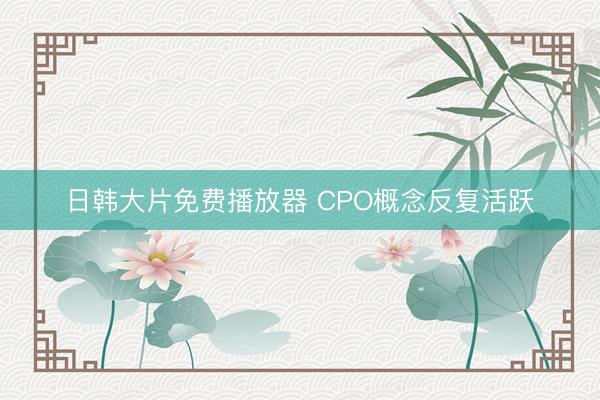 日韩大片免费播放器 CPO概念反复活跃