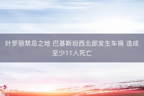 叶罗丽禁忌之地 巴基斯坦西北部发生车祸 造成至少11人死亡