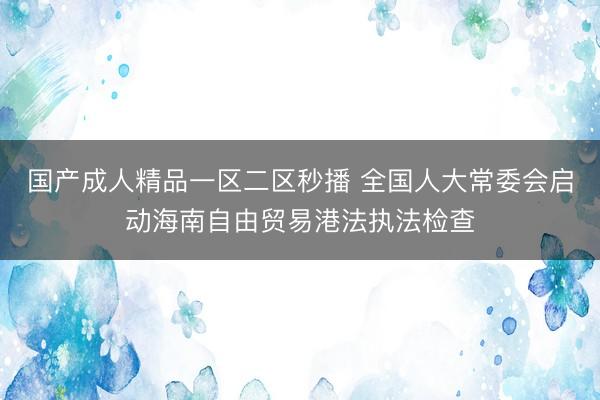 国产成人精品一区二区秒播 全国人大常委会启动海南自由贸易港法执法检查