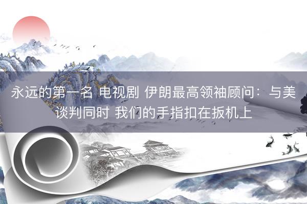 永远的第一名 电视剧 伊朗最高领袖顾问：与美谈判同时 我们的手指扣在扳机上