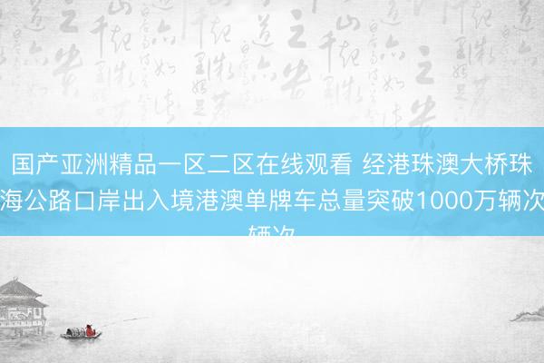 国产亚洲精品一区二区在线观看 经港珠澳大桥珠海公路口岸出入境港澳单牌车总量突破1000万辆次