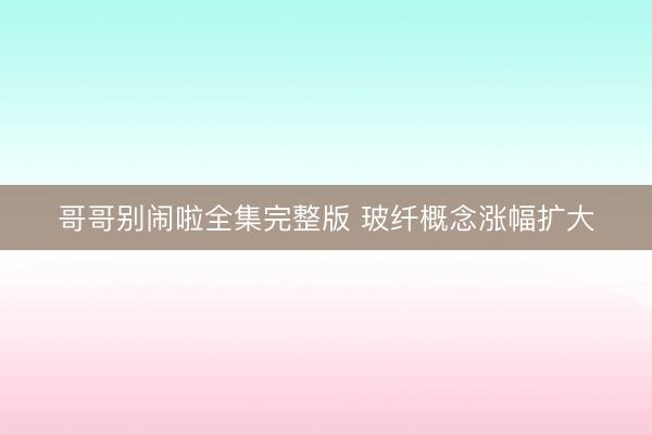 哥哥别闹啦全集完整版 玻纤概念涨幅扩大