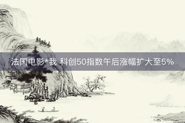 法国电影*我 科创50指数午后涨幅扩大至5%