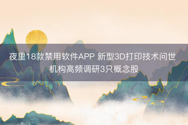 夜里18款禁用软件APP 新型3D打印技术问世 机构高频调研3只概念股