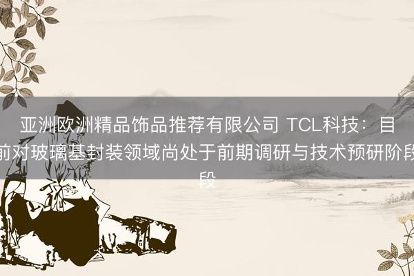 亚洲欧洲精品饰品推荐有限公司 TCL科技：目前对玻璃基封装领域尚处于前期调研与技术预研阶段
