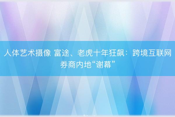 人体艺术摄像 富途、老虎十年狂飙:跨境互联网券商内地“谢幕”