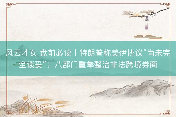风云才女 盘前必读丨特朗普称美伊协议“尚未完全谈妥”；八部门重拳整治非法跨境券商