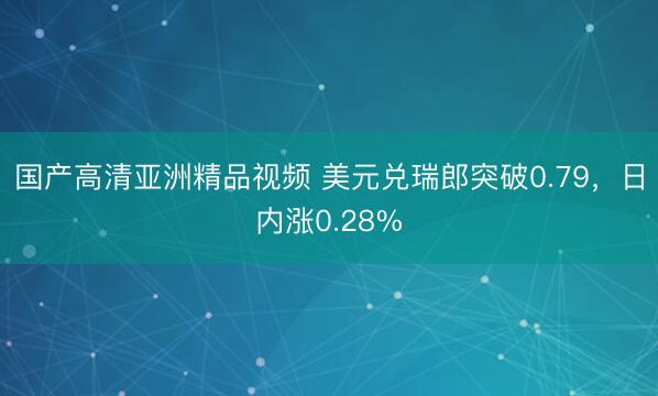 国产高清亚洲精品视频 美元兑瑞郎突破0.79，日内涨0.28%