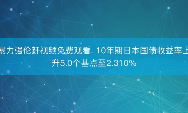 暴力强伦姧视频免费观看. 10年期日本国债收益率上升5.0个基点至2.310%