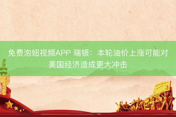 免费泡妞视频APP 瑞银：本轮油价上涨可能对美国经济造成更大冲击