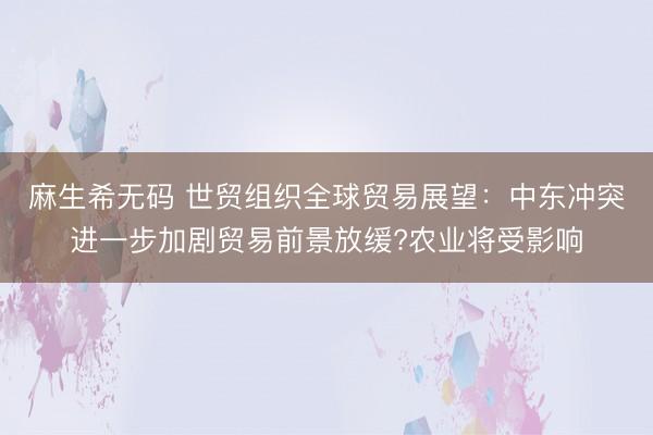 麻生希无码 世贸组织全球贸易展望：中东冲突进一步加剧贸易前景放缓?农业将受影响