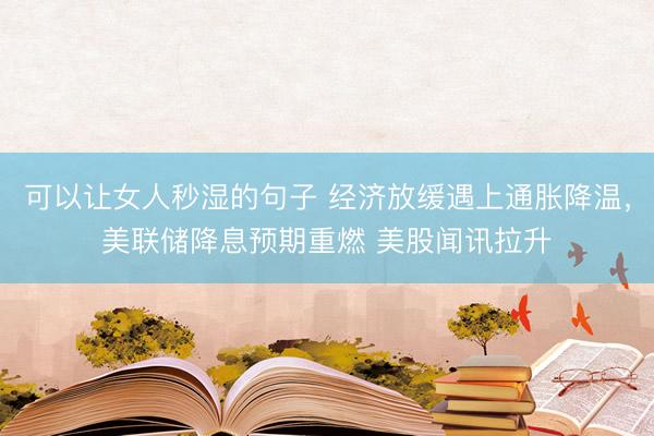 可以让女人秒湿的句子 经济放缓遇上通胀降温，美联储降息预期重燃 美股闻讯拉升