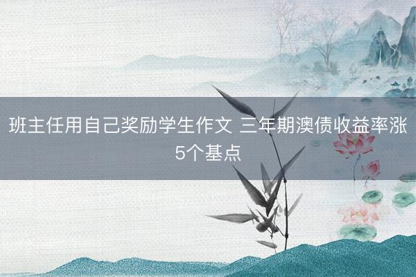 班主任用自己奖励学生作文 三年期澳债收益率涨5个基点