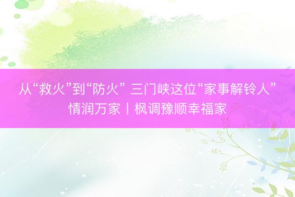 从“救火”到“防火” 三门峡这位“家事解铃人”情润万家丨枫调豫顺幸福家